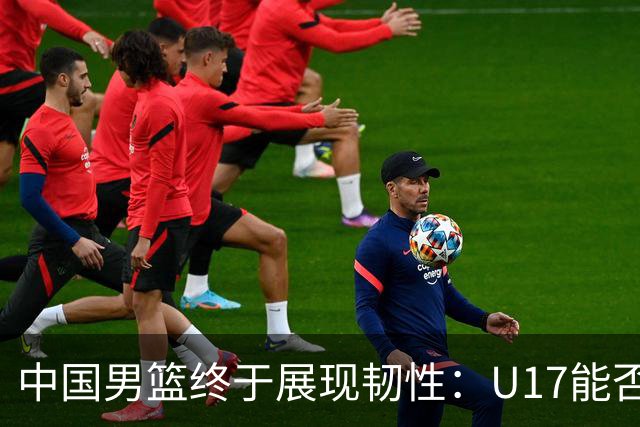 中国男篮终于展现韧性：U17能否挑战欧洲强队，冲击世界杯前9名？