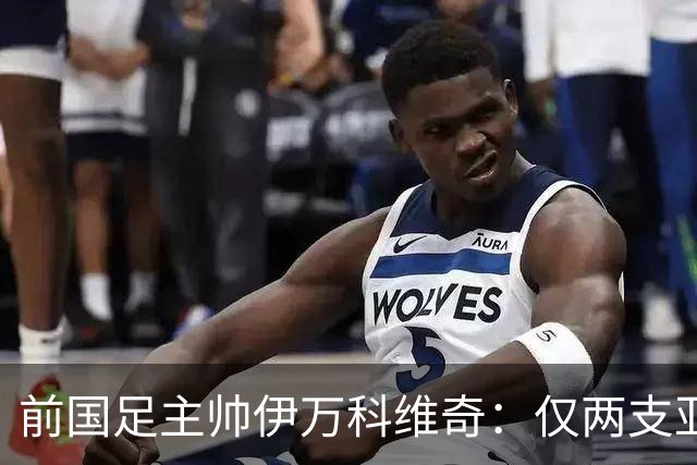前国足主帅伊万科维奇：仅两支亚足联球队晋级世界杯32强并不意外